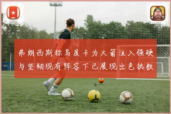 弗朗西斯称乌度卡为火箭注入强硬与坚韧现有阵容下已展现出色执教赛场复盘