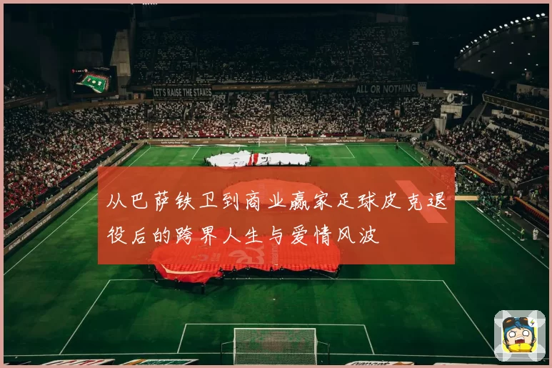 从巴萨铁卫到商业赢家足球皮克退役后的跨界人生与爱情风波