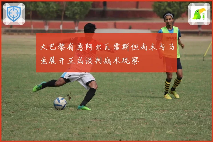 大巴黎有意阿尔瓦雷斯但尚未与马竞展开正式谈判战术观察