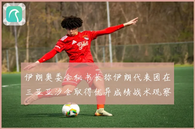 伊朗奥委会秘书长称伊朗代表团在三亚亚沙会取得优异成绩战术观察
