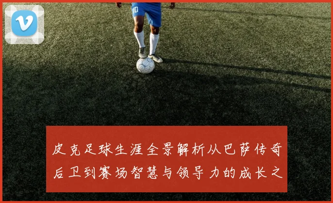 皮克足球生涯全景解析从巴萨传奇后卫到赛场智慧与领导力的成长之路