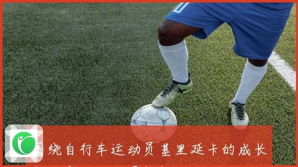 围绕自行车运动员基里延卡的成长与比赛生涯全景解析