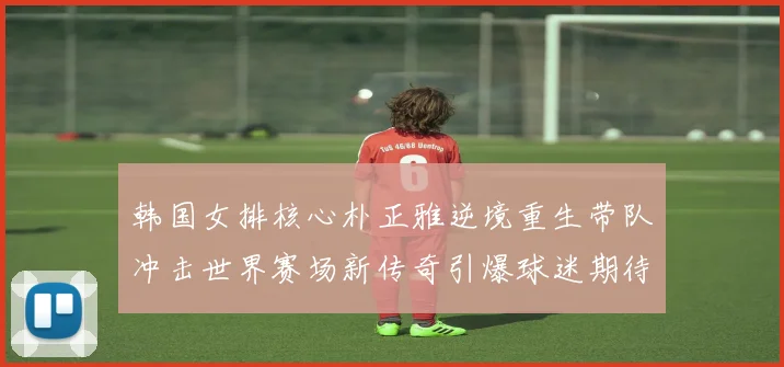 韩国女排核心朴正雅逆境重生带队冲击世界赛场新传奇引爆球迷期待