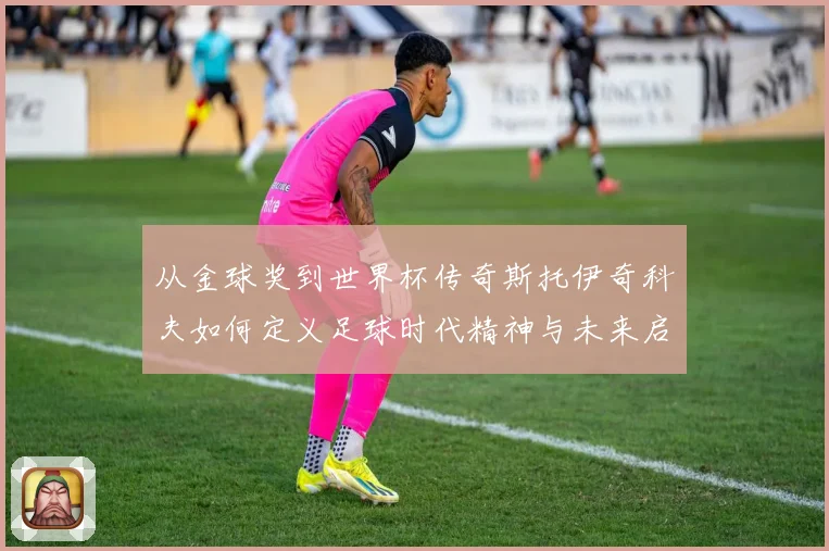 从金球奖到世界杯传奇斯托伊奇科夫如何定义足球时代精神与未来启示