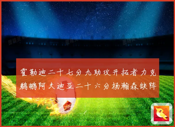 霍勒迪二十七分九助攻开拓者力克鹈鹕阿夫迪亚二十六分杨瀚森缺阵专题观察