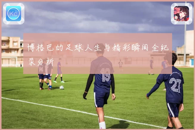 博格巴的足球人生与精彩瞬间全纪录分析