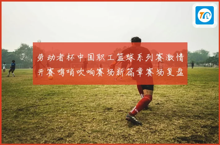 劳动者杯中国职工篮球系列赛激情开赛鸣哨吹响赛场新篇章赛场复盘