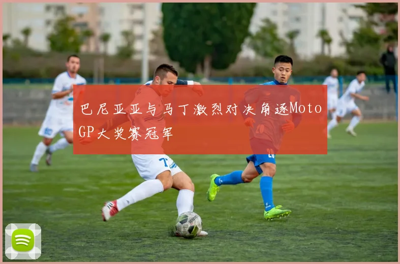 巴尼亚亚与马丁激烈对决角逐MotoGP大奖赛冠军