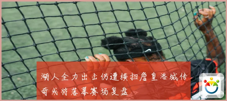 湖人全力出击仍遭横扫詹皇洛城传奇或将落幕赛场复盘