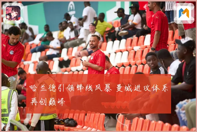 哈兰德引领锋线风暴 曼城进攻体系再创巅峰