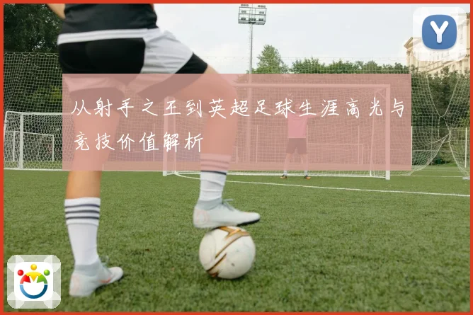 从射手之王到英超足球生涯高光与竞技价值解析