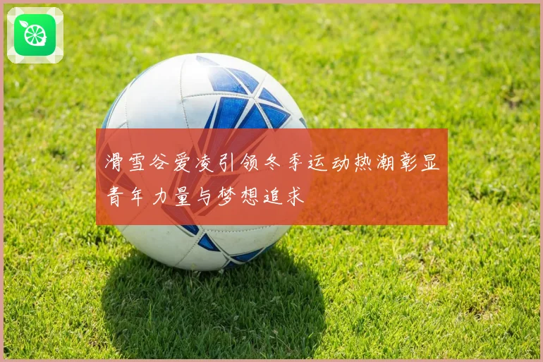 滑雪谷爱凌引领冬季运动热潮彰显青年力量与梦想追求