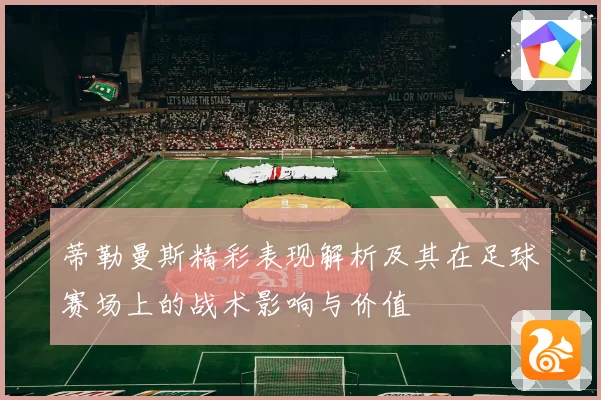蒂勒曼斯精彩表现解析及其在足球赛场上的战术影响与价值