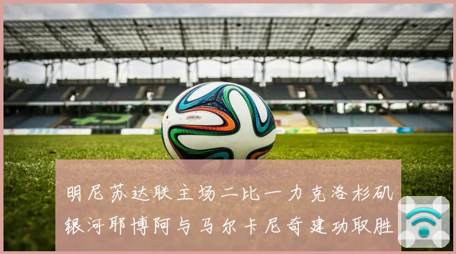 明尼苏达联主场二比一力克洛杉矶银河耶博阿与马尔卡尼奇建功取胜专题观察