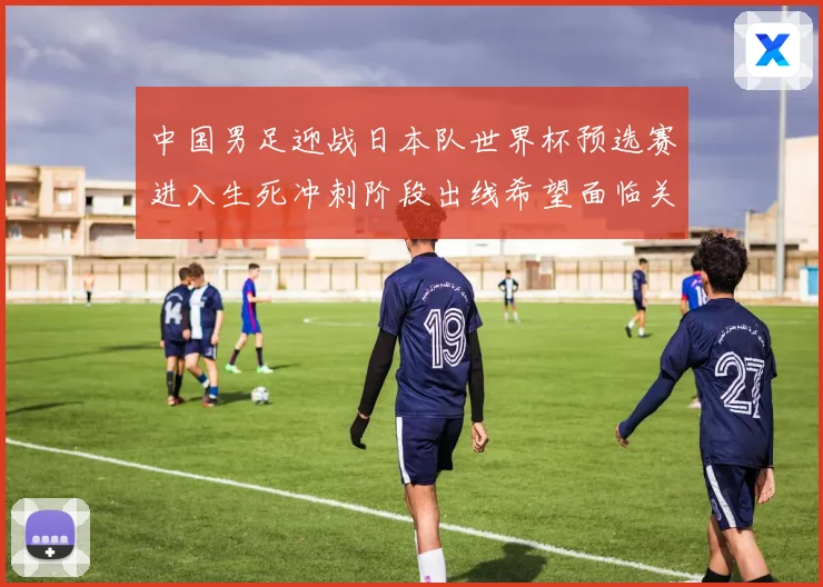 中国男足迎战日本队世界杯预选赛进入生死冲刺阶段出线希望面临关键考验