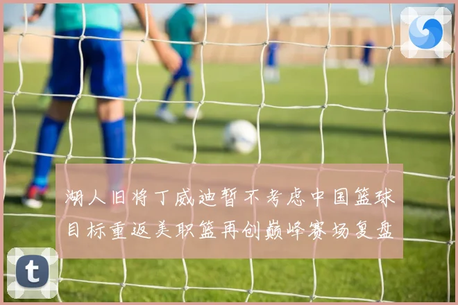 湖人旧将丁威迪暂不考虑中国篮球目标重返美职篮再创巅峰赛场复盘