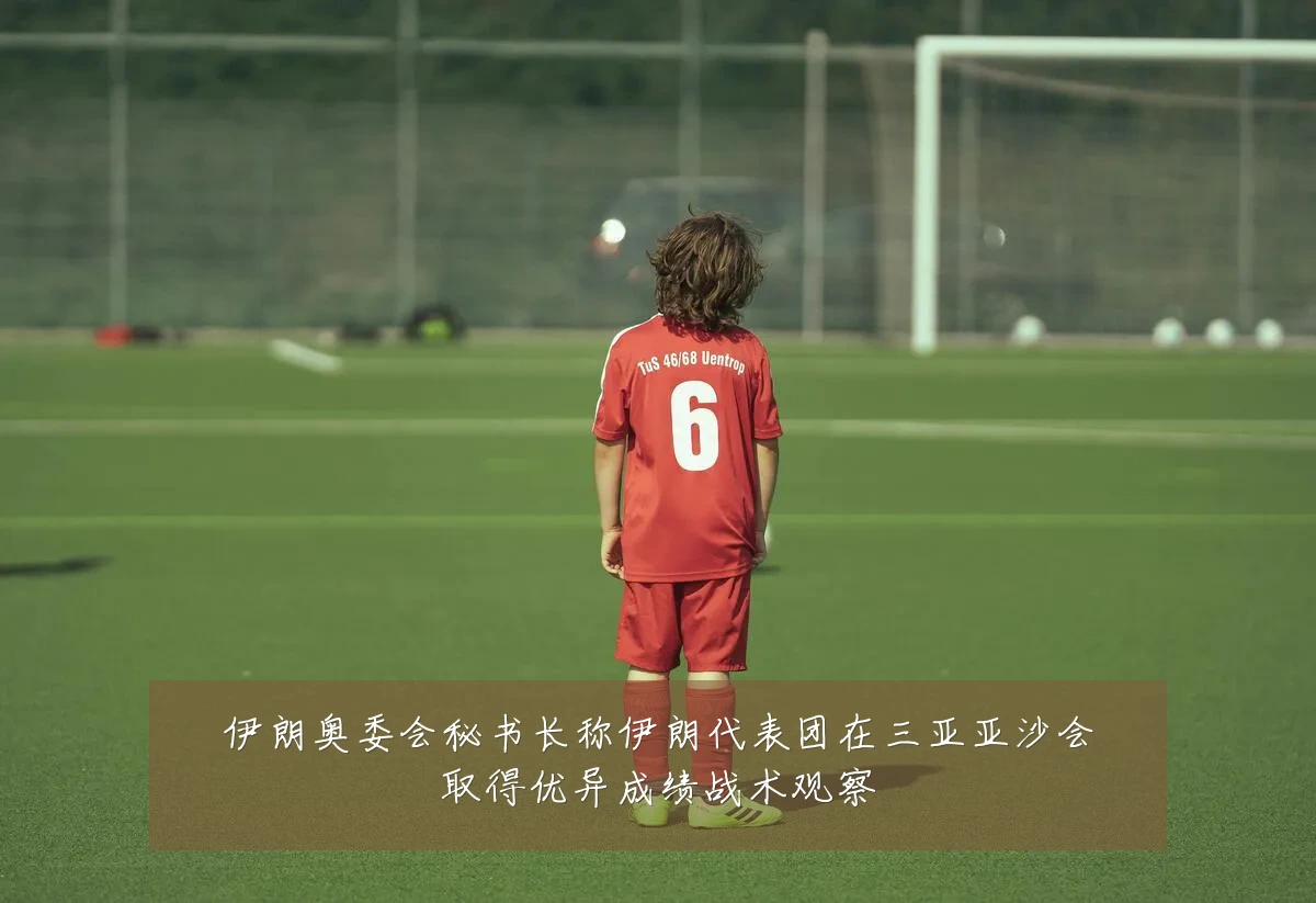 伊朗奥委会秘书长称伊朗代表团在三亚亚沙会取得优异成绩战术观察
