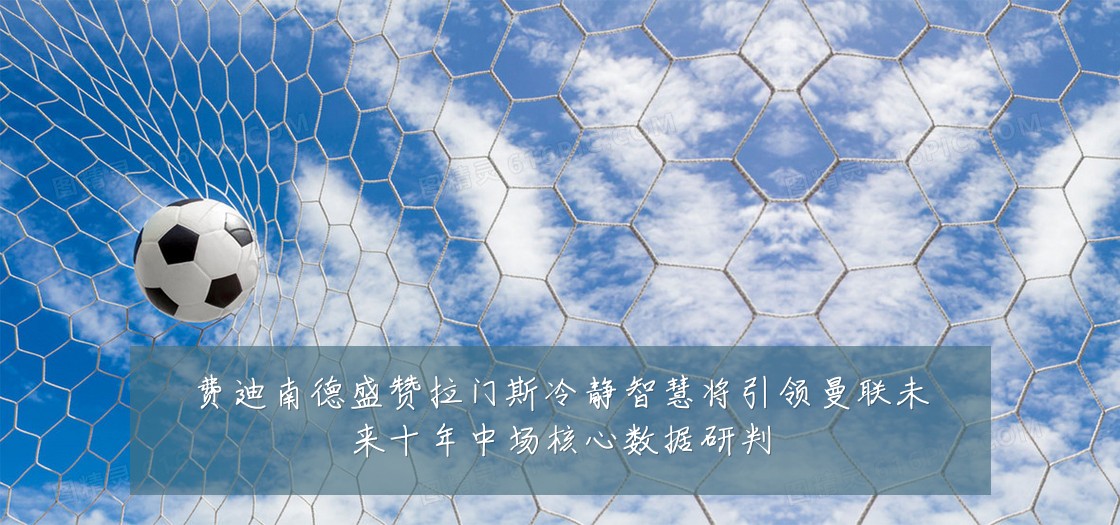 费迪南德盛赞拉门斯冷静智慧将引领曼联未来十年中场核心数据研判