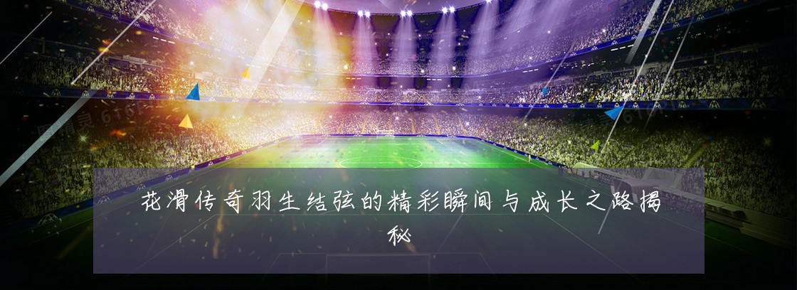 花滑传奇羽生结弦的精彩瞬间与成长之路揭秘