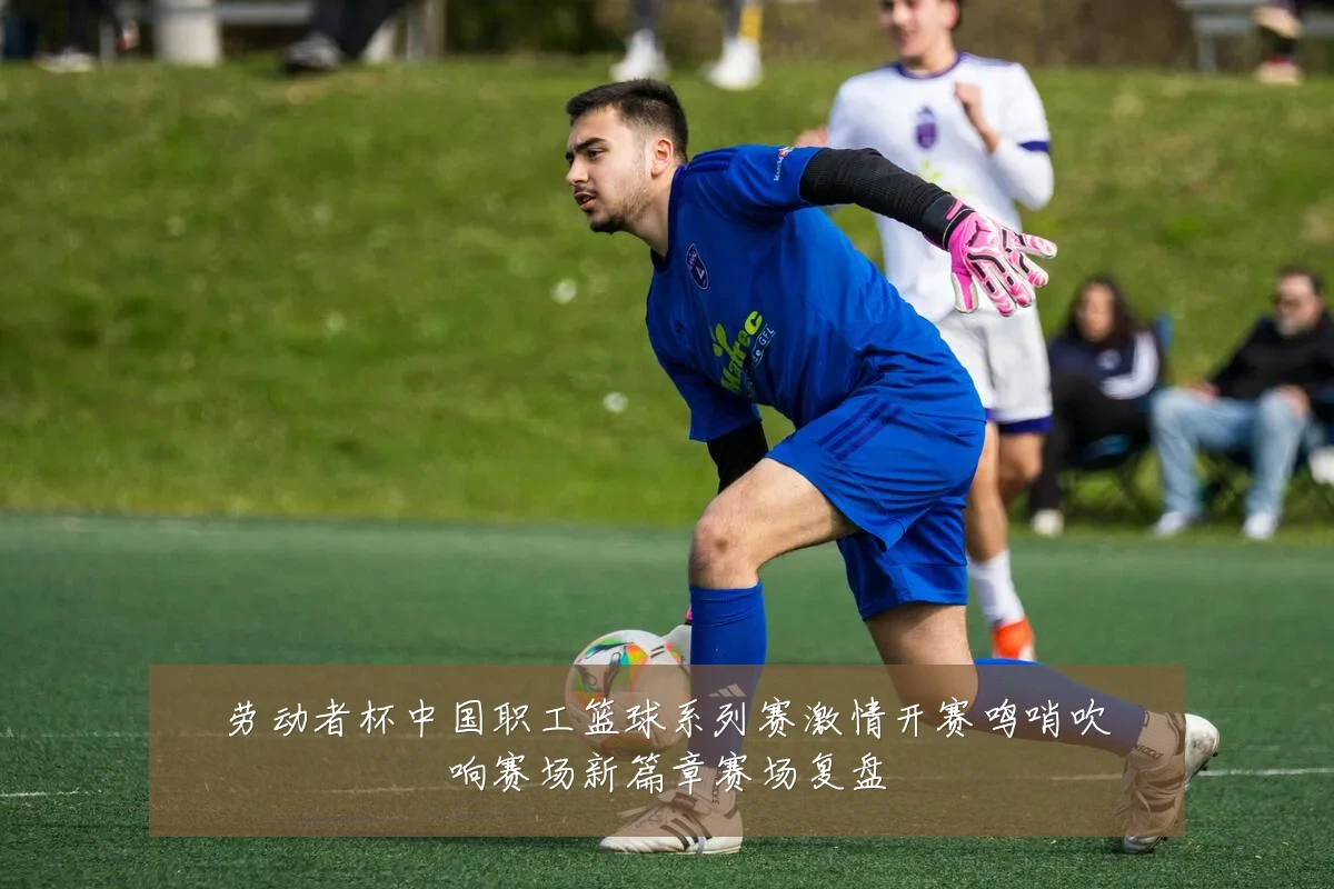劳动者杯中国职工篮球系列赛激情开赛鸣哨吹响赛场新篇章赛场复盘